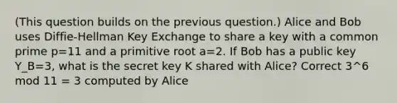 (This question builds on the previous question.) Alice and Bob uses Diffie-Hellman Key Exchange to share a key with a common prime p=11 and a primitive root a=2. If Bob has a public key Y_B=3, what is the secret key K shared with Alice? Correct 3^6 mod 11 = 3 computed by Alice