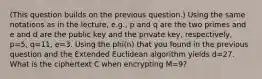 (This question builds on the previous question.) Using the same notations as in the lecture, e.g., p and q are the two primes and e and d are the public key and the private key, respectively, p=5, q=11, e=3. Using the phi(n) that you found in the previous question and the Extended Euclidean algorithm yields d=27. What is the ciphertext C when encrypting M=9?