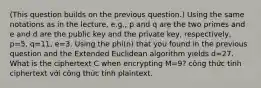 (This question builds on the previous question.) Using the same notations as in the lecture, e.g., p and q are the two primes and e and d are the public key and the private key, respectively, p=5, q=11, e=3. Using the phi(n) that you found in the previous question and the Extended Euclidean algorithm yields d=27. What is the ciphertext C when encrypting M=9? công thức tinh ciphertext với công thức tính plaintext.