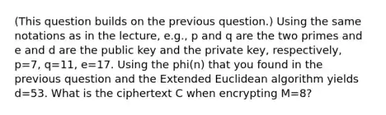 (This question builds on the previous question.) Using the same notations as in the lecture, e.g., p and q are the two primes and e and d are the public key and the private key, respectively, p=7, q=11, e=17. Using the phi(n) that you found in the previous question and the Extended Euclidean algorithm yields d=53. What is the ciphertext C when encrypting M=8?