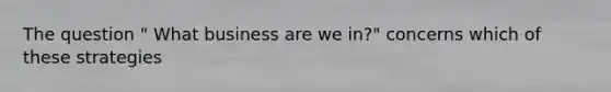 The question " What business are we in?" concerns which of these strategies