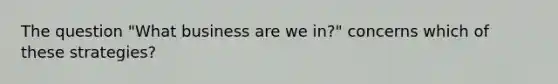 The question "What business are we in?" concerns which of these strategies?