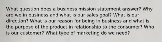 What question does a business mission statement answer? Why are we in business and what is our sales goal? What is our direction? What is our reason for being in business and what is the purpose of the product in relationship to the consumer? Who is our customer? What type of marketing do we need?