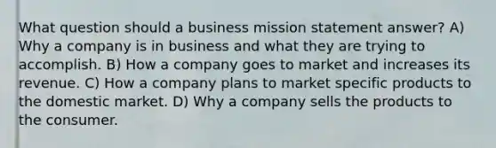 What question should a business mission statement answer? A) Why a company is in business and what they are trying to accomplish. B) How a company goes to market and increases its revenue. C) How a company plans to market specific products to the domestic market. D) Why a company sells the products to the consumer.