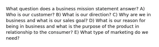 What question does a business mission statement answer? A) Who is our customer? B) What is our direction? C) Why are we in business and what is our sales goal? D) What is our reason for being in business and what is the purpose of the product in relationship to the consumer? E) What type of marketing do we need?