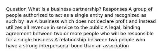 Question What is a business partnership? Responses A group of people authorized to act as a single entity and recognized as such by law A business which does not declare profit and instead utilizes all revenue in service to the public A legal, binding agreement between two or more people who will be responsible for a single business A relationship between two people who have a strong interpersonal bond than an association