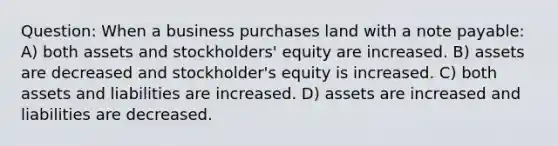 Question: When a business purchases land with a note payable: A) both assets and stockholders' equity are increased. B) assets are decreased and stockholder's equity is increased. C) both assets and liabilities are increased. D) assets are increased and liabilities are decreased.