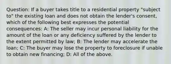 Question: If a buyer takes title to a residential property "subject to" the existing loan and does not obtain the lender's consent, which of the following best expresses the potential consequences: A: The seller may incur personal liability for the amount of the loan or any deficiency suffered by the lender to the extent permitted by law; B: The lender may accelerate the loan; C: The buyer may lose the property to foreclosure if unable to obtain new financing; D: All of the above.