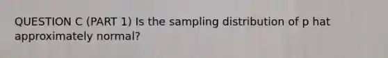 QUESTION C (PART 1) Is the sampling distribution of p hat approximately normal?