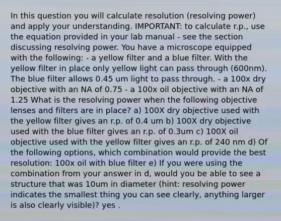 In this question you will calculate resolution (resolving power) and apply your understanding. IMPORTANT: to calculate r.p., use the equation provided in your lab manual - see the section discussing resolving power. You have a microscope equipped with the following: - a yellow filter and a blue filter. With the yellow filter in place only yellow light can pass through (600nm). The blue filter allows 0.45 um light to pass through. - a 100x dry objective with an NA of 0.75 - a 100x oil objective with an NA of 1.25 What is the resolving power when the following objective lenses and filters are in place? a) 100X dry objective used with the yellow filter gives an r.p. of 0.4 um b) 100X dry objective used with the blue filter gives an r.p. of 0.3um c) 100X oil objective used with the yellow filter gives an r.p. of 240 nm d) Of the following options, which combination would provide the best resolution: 100x oil with blue filter e) If you were using the combination from your answer in d, would you be able to see a structure that was 10um in diameter (hint: resolving power indicates the smallest thing you can see clearly, anything larger is also clearly visible)? yes .