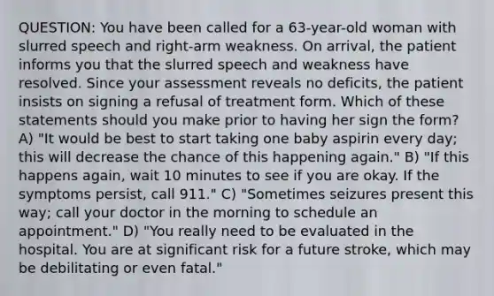 QUESTION: You have been called for a 63-year-old woman with slurred speech and right-arm weakness. On arrival, the patient informs you that the slurred speech and weakness have resolved. Since your assessment reveals no deficits, the patient insists on signing a refusal of treatment form. Which of these statements should you make prior to having her sign the form? A) "It would be best to start taking one baby aspirin every day; this will decrease the chance of this happening again." B) "If this happens again, wait 10 minutes to see if you are okay. If the symptoms persist, call 911." C) "Sometimes seizures present this way; call your doctor in the morning to schedule an appointment." D) "You really need to be evaluated in the hospital. You are at significant risk for a future stroke, which may be debilitating or even fatal."