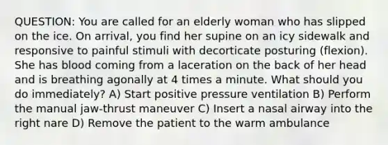 QUESTION: You are called for an elderly woman who has slipped on the ice. On arrival, you find her supine on an icy sidewalk and responsive to painful stimuli with decorticate posturing (flexion). She has blood coming from a laceration on the back of her head and is breathing agonally at 4 times a minute. What should you do immediately? A) Start positive pressure ventilation B) Perform the manual jaw-thrust maneuver C) Insert a nasal airway into the right nare D) Remove the patient to the warm ambulance