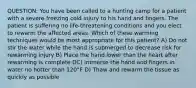 QUESTION: You have been called to a hunting camp for a patient with a severe freezing cold injury to his hand and fingers. The patient is suffering no life-threatening conditions and you elect to rewarm the affected areas. Which of these warming techniques would be most appropriate for this patient? A) Do not stir the water while the hand is submerged to decrease risk for rewarming injury B) Place the hand lower than the heart after rewarming is complete DC) Immerse the hand and fingers in water no hotter than 120°F D) Thaw and rewarm the tissue as quickly as possible