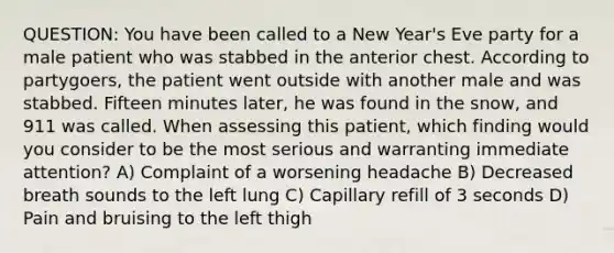 QUESTION: You have been called to a New Year's Eve party for a male patient who was stabbed in the anterior chest. According to partygoers, the patient went outside with another male and was stabbed. Fifteen minutes later, he was found in the snow, and 911 was called. When assessing this patient, which finding would you consider to be the most serious and warranting immediate attention? A) Complaint of a worsening headache B) Decreased breath sounds to the left lung C) Capillary refill of 3 seconds D) Pain and bruising to the left thigh