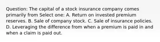 Question: The capital of a stock insurance company comes primarily from Select one: A. Return on invested premium reserves. B. Sale of company stock. C. Sale of insurance policies. D. Leveraging the difference from when a premium is paid in and when a claim is paid out.