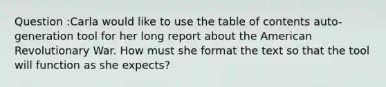 Question :Carla would like to use the table of contents auto-generation tool for her long report about the American Revolutionary War. How must she format the text so that the tool will function as she expects?