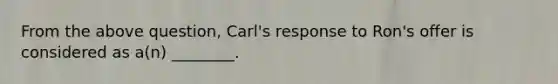 From the above question, Carl's response to Ron's offer is considered as a(n) ________.