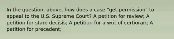 In the question, above, how does a case "get permission" to appeal to the U.S. Supreme Court? A petition for review; A petition for stare decisis; A petition for a writ of certiorari; A petition for precedent;