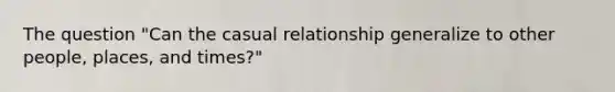 The question "Can the casual relationship generalize to other people, places, and times?"