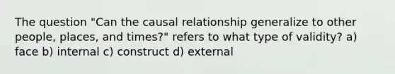 The question "Can the causal relationship generalize to other people, places, and times?" refers to what type of validity? a) face b) internal c) construct d) external