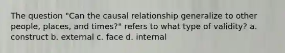 The question "Can the causal relationship generalize to other people, places, and times?" refers to what type of validity? a. construct b. external c. face d. internal