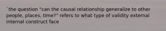 `the question "can the causal relationship generalize to other people, places, time?" refers to what type of validity external internal construct face