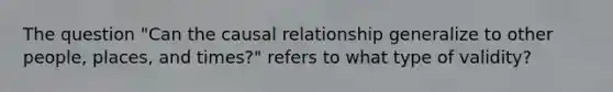 The question "Can the causal relationship generalize to other people, places, and times?" refers to what type of validity?