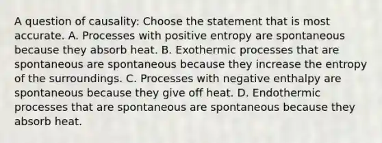 A question of causality: Choose the statement that is most accurate. A. Processes with positive entropy are spontaneous because they absorb heat. B. Exothermic processes that are spontaneous are spontaneous because they increase the entropy of the surroundings. C. Processes with negative enthalpy are spontaneous because they give off heat. D. Endothermic processes that are spontaneous are spontaneous because they absorb heat.