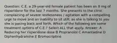 Question: C.E. a 29-year-old female patient has been on 8 mg of risperidone for the last 7 months. She presents to the clinic complaining of severe restlessness / agitation with a compelling urge to move and an inability to sit still; as she is talking to you she is pacing back and forth. Which of the following are some treatment options of C.E.? Select ALL that apply. Answer: A Reducing her risperidone dose B Propranolol C Amantadine D Diphenhydramine E Bromocriptine