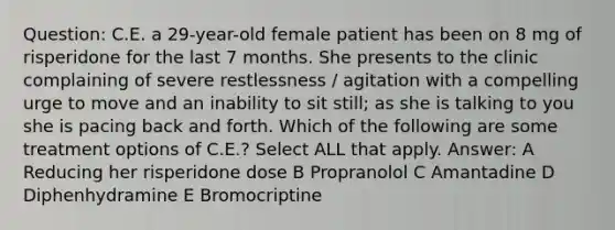 Question: C.E. a 29-year-old female patient has been on 8 mg of risperidone for the last 7 months. She presents to the clinic complaining of severe restlessness / agitation with a compelling urge to move and an inability to sit still; as she is talking to you she is pacing back and forth. Which of the following are some treatment options of C.E.? Select ALL that apply. Answer: A Reducing her risperidone dose B Propranolol C Amantadine D Diphenhydramine E Bromocriptine