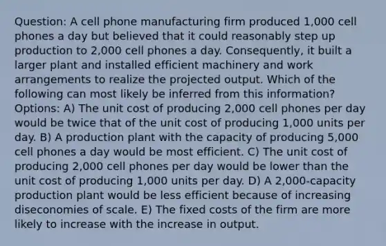 Question: A cell phone manufacturing firm produced 1,000 cell phones a day but believed that it could reasonably step up production to 2,000 cell phones a day. Consequently, it built a larger plant and installed efficient machinery and work arrangements to realize the projected output. Which of the following can most likely be inferred from this information? Options: A) The unit cost of producing 2,000 cell phones per day would be twice that of the unit cost of producing 1,000 units per day. B) A production plant with the capacity of producing 5,000 cell phones a day would be most efficient. C) The unit cost of producing 2,000 cell phones per day would be lower than the unit cost of producing 1,000 units per day. D) A 2,000-capacity production plant would be less efficient because of increasing diseconomies of scale. E) The fixed costs of the firm are more likely to increase with the increase in output.