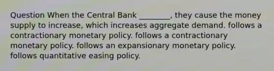 Question When the Central Bank ________, they cause the money supply to increase, which increases aggregate demand. follows a contractionary monetary policy. follows a contractionary monetary policy. follows an expansionary monetary policy. follows quantitative easing policy.