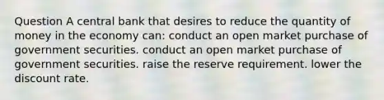 Question A central bank that desires to reduce the quantity of money in the economy can: conduct an open market purchase of government securities. conduct an open market purchase of government securities. raise the reserve requirement. lower the discount rate.