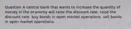 Question A central bank that wants to increase the quantity of money in the economy will raise the discount rate. raise the discount rate. buy bonds in open market operations. sell bonds in open market operations.