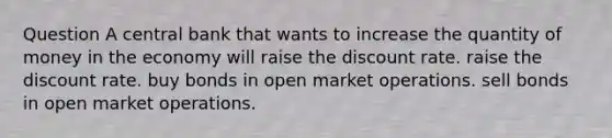 Question A central bank that wants to increase the quantity of money in the economy will raise the discount rate. raise the discount rate. buy bonds in open market operations. sell bonds in open market operations.