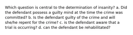 Which question is central to the determination of insanity? a. Did the defendant possess a guilty mind at the time the crime was committed? b. Is the defendant guilty of the crime and will she/he repent for the crime? c. is the defendant aware that a trial is occurring? d. can the defendant be rehabilitated?