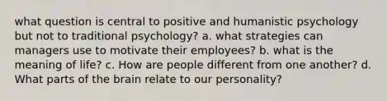 what question is central to positive and <a href='https://www.questionai.com/knowledge/ktdDEWf6ju-humanistic-psychology' class='anchor-knowledge'>humanistic psychology</a> but not to traditional psychology? a. what strategies can managers use to motivate their employees? b. what is the meaning of life? c. How are people different from one another? d. What parts of <a href='https://www.questionai.com/knowledge/kLMtJeqKp6-the-brain' class='anchor-knowledge'>the brain</a> relate to our personality?