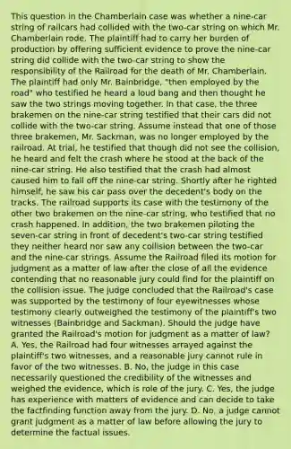 This question in the Chamberlain case was whether a nine-car string of railcars had collided with the two-car string on which Mr. Chamberlain rode. The plaintiff had to carry her burden of production by offering sufficient evidence to prove the nine-car string did collide with the two-car string to show the responsibility of the Railroad for the death of Mr. Chamberlain. The plaintiff had only Mr. Bainbridge, "then employed by the road" who testified he heard a loud bang and then thought he saw the two strings moving together. In that case, the three brakemen on the nine-car string testified that their cars did not collide with the two-car string. Assume instead that one of those three brakemen, Mr. Sackman, was no longer employed by the railroad. At trial, he testified that though did not see the collision, he heard and felt the crash where he stood at the back of the nine-car string. He also testified that the crash had almost caused him to fall off the nine-car string. Shortly after he righted himself, he saw his car pass over the decedent's body on the tracks. The railroad supports its case with the testimony of the other two brakemen on the nine-car string, who testified that no crash happened. In addition, the two brakemen piloting the seven-car string in front of decedent's two-car string testified they neither heard nor saw any collision between the two-car and the nine-car strings. Assume the Railroad filed its motion for judgment as a matter of law after the close of all the evidence contending that no reasonable jury could find for the plaintiff on the collision issue. The judge concluded that the Railroad's case was supported by the testimony of four eyewitnesses whose testimony clearly outweighed the testimony of the plaintiff's two witnesses (Bainbridge and Sackman). Should the judge have granted the Railroad's motion for judgment as a matter of law? A. Yes, the Railroad had four witnesses arrayed against the plaintiff's two witnesses, and a reasonable jury cannot rule in favor of the two witnesses. B. No, the judge in this case necessarily questioned the credibility of the witnesses and weighed the evidence, which is role of the jury. C. Yes, the judge has experience with matters of evidence and can decide to take the factfinding function away from the jury. D. No, a judge cannot grant judgment as a matter of law before allowing the jury to determine the factual issues.