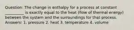 Question: The change in enthalpy for a process at constant __________ is exactly equal to the heat (flow of thermal energy) between the system and the surroundings for that process. Answers: 1. pressure 2. heat 3. temperature 4. volume