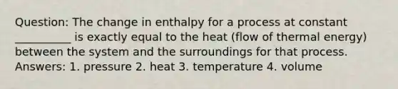 Question: The change in enthalpy for a process at constant __________ is exactly equal to the heat (flow of thermal energy) between the system and the surroundings for that process. Answers: 1. pressure 2. heat 3. temperature 4. volume