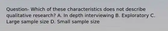 Question- Which of these characteristics does not describe qualitative research? A. In depth interviewing B. Exploratory C. Large sample size D. Small sample size