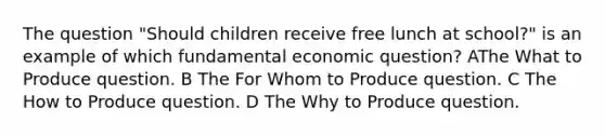 The question "Should children receive free lunch at school?" is an example of which fundamental economic question? AThe What to Produce question. B The For Whom to Produce question. C The How to Produce question. D The Why to Produce question.