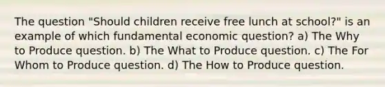 The question "Should children receive free lunch at school?" is an example of which fundamental economic question? a) The Why to Produce question. b) The What to Produce question. c) The For Whom to Produce question. d) The How to Produce question.