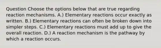 Question Choose the options below that are true regarding reaction mechanisms. A.) Elementary reactions occur exactly as written. B.) Elementary reactions can often be broken down into simpler steps. C.) Elementary reactions must add up to give the overall reaction. D.) A reaction mechanism is the pathway by which a reaction occurs.