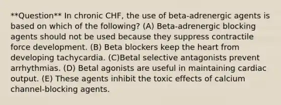 **Question** In chronic CHF, the use of beta-adrenergic agents is based on which of the following? (A) Beta-adrenergic blocking agents should not be used because they suppress contractile force development. (B) Beta blockers keep the heart from developing tachycardia. (C)Betal selective antagonists prevent arrhythmias. (D) Betal agonists are useful in maintaining cardiac output. (E) These agents inhibit the toxic effects of calcium channel-blocking agents.