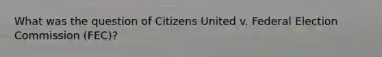 What was the question of Citizens United v. Federal Election Commission (FEC)?