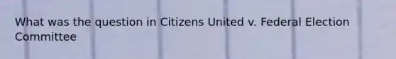 What was the question in Citizens United v. Federal Election Committee