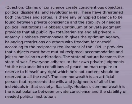 -Question: Claims of conscience create conscientious objectors, political dissidents, and revolutionaries. These have threatened both churches and states. Is there any principled balance to be found between private conscience and the stability of needed political institutions? -Hobbes: Continuum of private judgment provides that all public PJ= totalitarianism and all private = anarchy. Hobbes's commonwealth gives the optimum agency, balancing restrictions on others with freedom for oneself, according to the reciprocity requirement of the LON. It provides that subjects must have mutual reciprocal accommodation and joint submission to arbitration. The state of nature becomes the state of war if everyone adheres to their own private judgments. "At the entrance into conditions of peace, no man require to reserve to himself any right which he's not content should be reserved to all the rest". The commonwealth is an artificial person that represents the wills and judgments of all of the individuals in that society. -Basically, Hobbes's commonwealth is the ideal balance between private conscience and the stability of needed political institutions