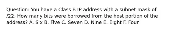 Question: You have a Class B IP address with a subnet mask of /22. How many bits were borrowed from the host portion of the address? A. Six B. Five C. Seven D. Nine E. Eight F. Four