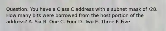 Question: You have a Class C address with a subnet mask of /28. How many bits were borrowed from the host portion of the address? A. Six B. One C. Four D. Two E. Three F. Five